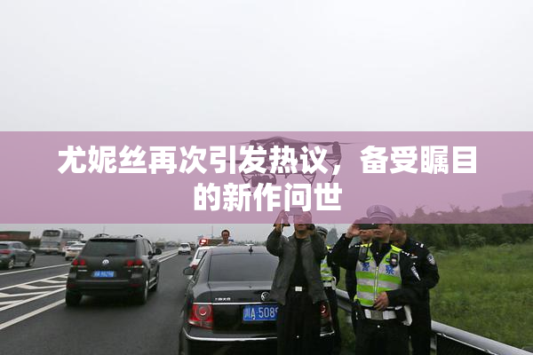 尤妮丝再次引发热议，备受瞩目的新作问世