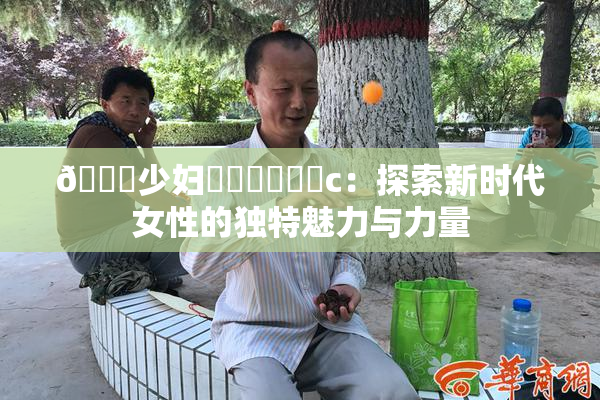 🔞少妇❌‌❌‌❌‌c：探索新时代女性的独特魅力与力量