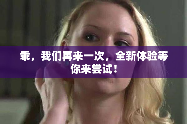 乖，我们再来一次，全新体验等你来尝试！