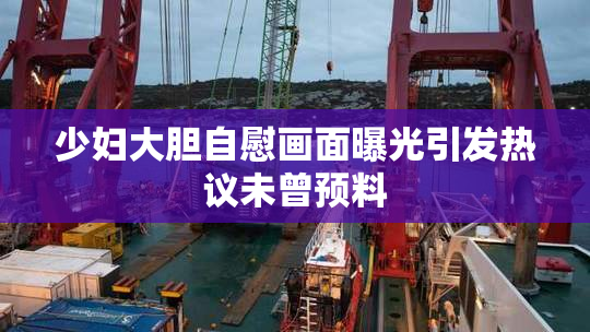 少妇大胆自慰画面曝光引发热议未曾预料