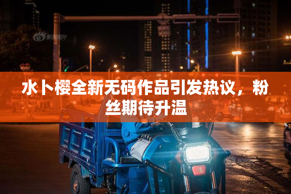 水卜樱全新无码作品引发热议，粉丝期待升温