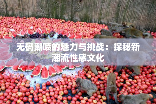无码潮喷的魅力与挑战：探秘新潮流性感文化