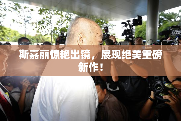 斯嘉丽惊艳出镜，展现绝美重磅新作！