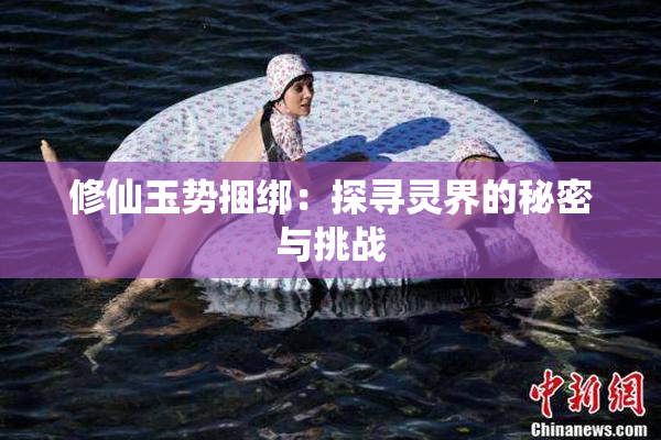 修仙玉势捆绑：探寻灵界的秘密与挑战