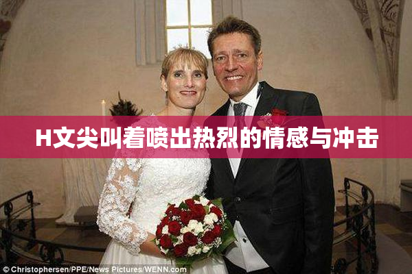 H文尖叫着喷出热烈的情感与冲击