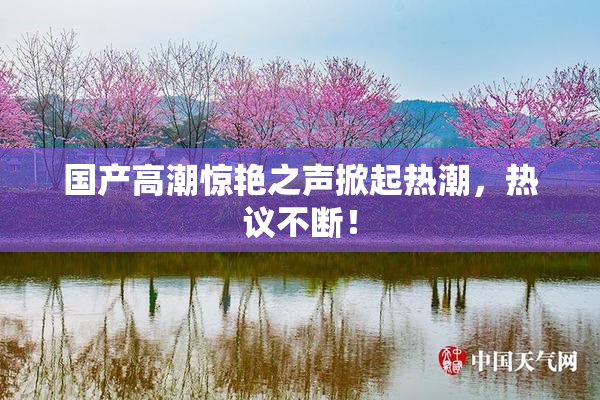国产高潮惊艳之声掀起热潮，热议不断！