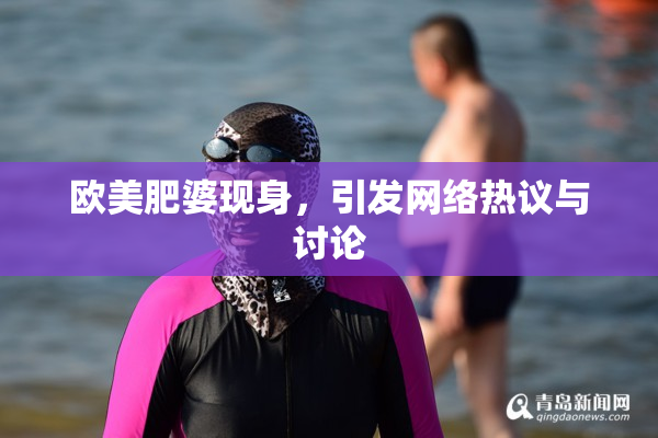 欧美肥婆现身，引发网络热议与讨论