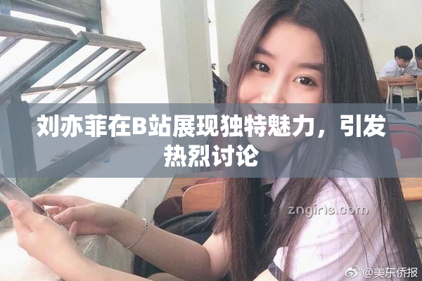 刘亦菲在B站展现独特魅力，引发热烈讨论