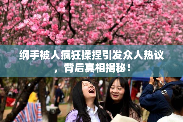纲手被人疯狂揉捏引发众人热议，背后真相揭秘！