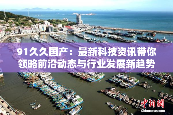 91久久国产：最新科技资讯带你领略前沿动态与行业发展新趋势