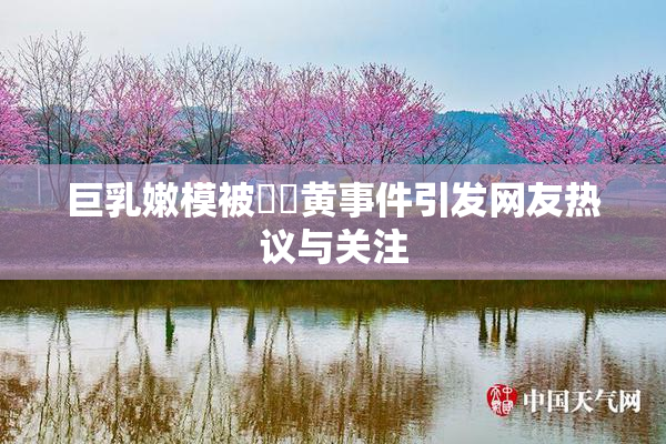 巨乳嫩模被❌‌黄事件引发网友热议与关注