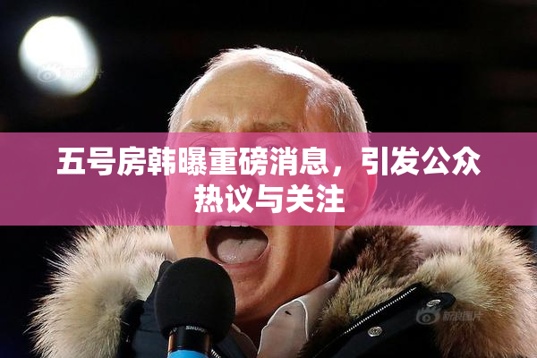 五号房韩曝重磅消息，引发公众热议与关注
