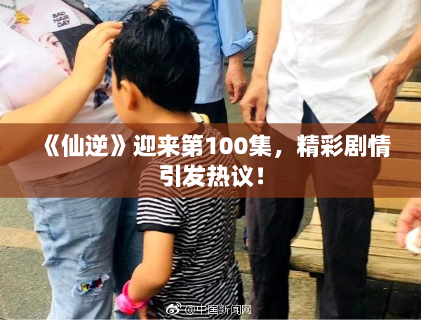 《仙逆》迎来第100集，精彩剧情引发热议！