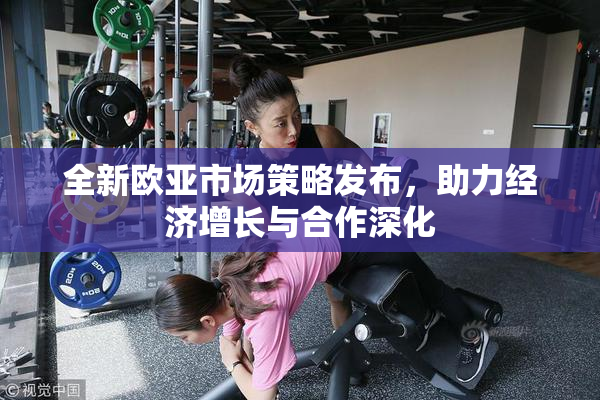 全新欧亚市场策略发布，助力经济增长与合作深化