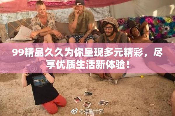 99精品久久为你呈现多元精彩，尽享优质生活新体验！