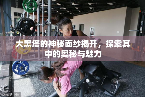 大黑塔的神秘面纱揭开，探索其中的奥秘与魅力