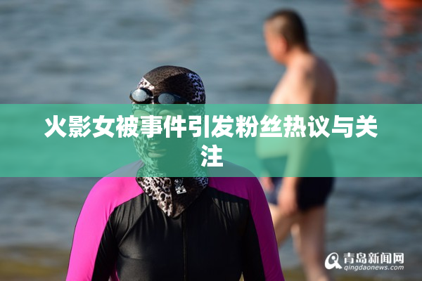 火影女被事件引发粉丝热议与关注
