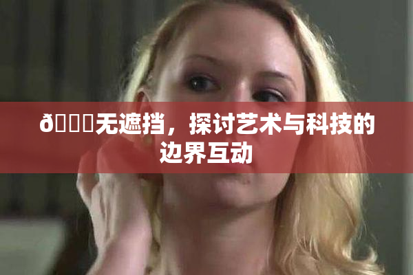 🔞无遮挡，探讨艺术与科技的边界互动
