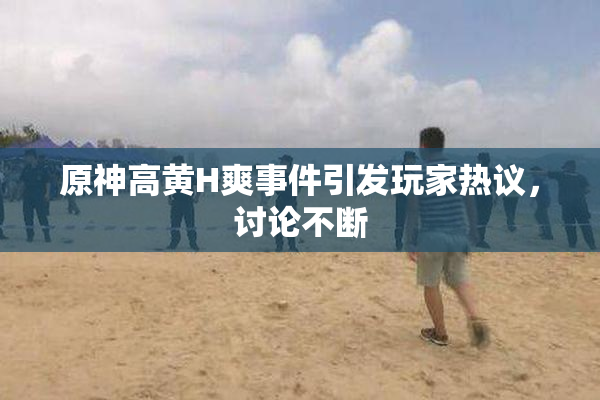 原神高黄H爽事件引发玩家热议，讨论不断
