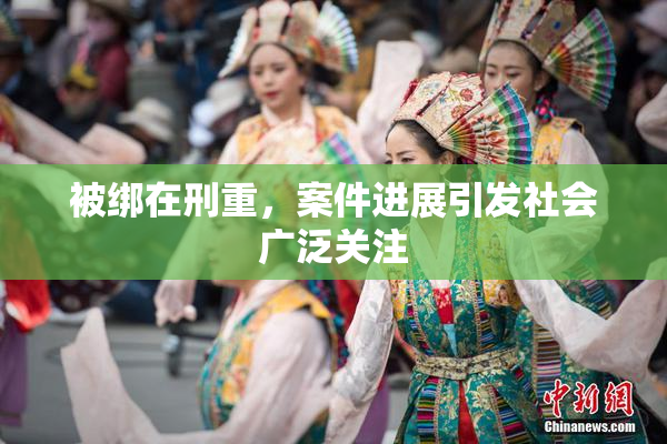 被绑在刑重，案件进展引发社会广泛关注