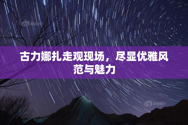 古力娜扎走观现场，尽显优雅风范与魅力