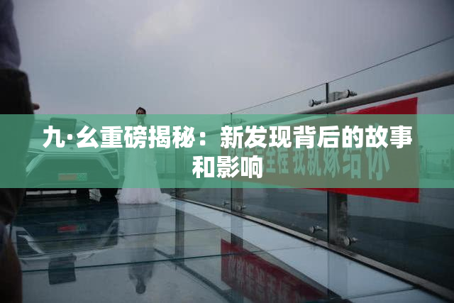 九·幺重磅揭秘：新发现背后的故事和影响