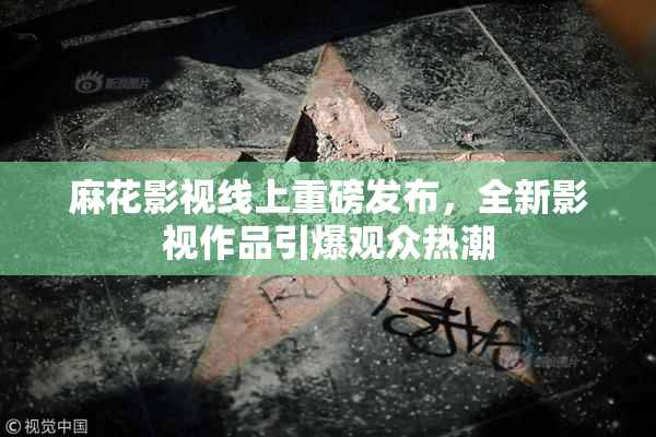 麻花影视线上重磅发布，全新影视作品引爆观众热潮