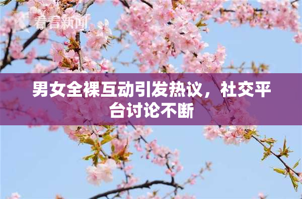 男女全裸互动引发热议，社交平台讨论不断