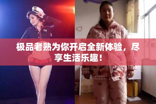 极品老熟为你开启全新体验，尽享生活乐趣！