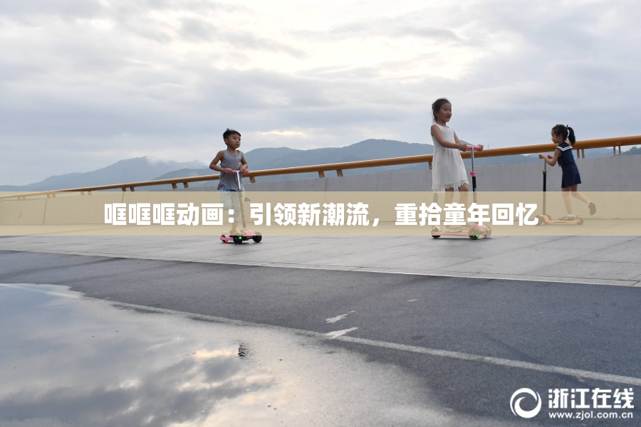 哐哐哐动画：引领新潮流，重拾童年回忆