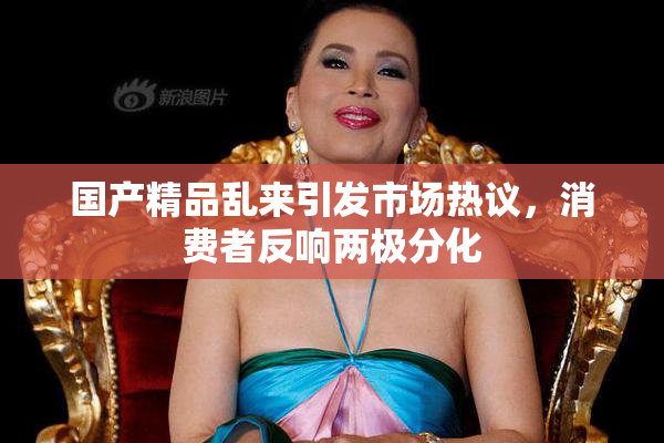 国产精品乱来引发市场热议，消费者反响两极分化
