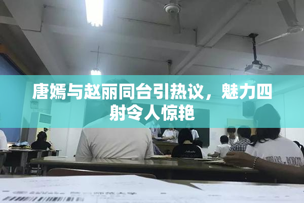 唐嫣与赵丽同台引热议，魅力四射令人惊艳