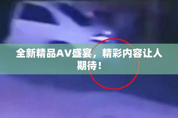 全新精品AV盛宴，精彩内容让人期待！