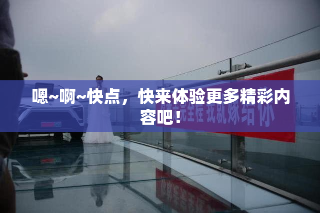 嗯~啊~快点，快来体验更多精彩内容吧！