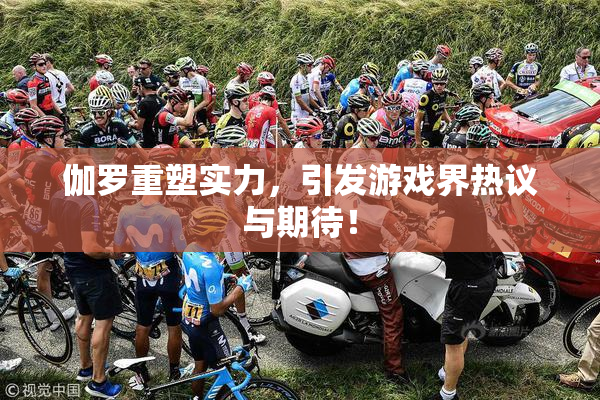 伽罗重塑实力，引发游戏界热议与期待！