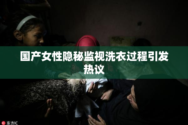 国产女性隐秘监视洗衣过程引发热议