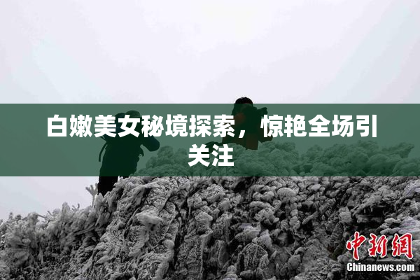 白嫩美女秘境探索，惊艳全场引关注