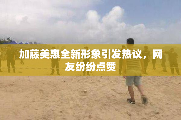 加藤美惠全新形象引发热议，网友纷纷点赞