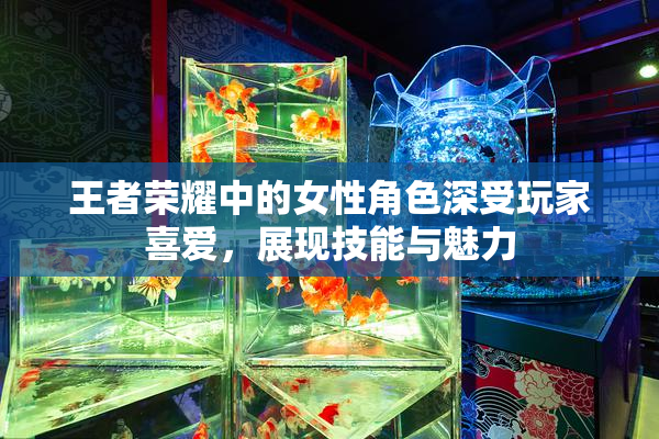 王者荣耀中的女性角色深受玩家喜爱，展现技能与魅力