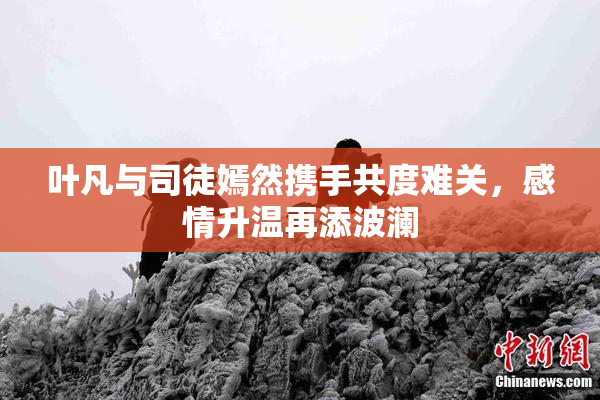 叶凡与司徒嫣然携手共度难关，感情升温再添波澜