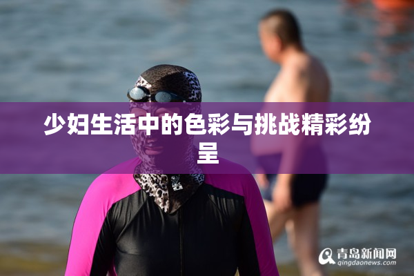 少妇生活中的色彩与挑战精彩纷呈