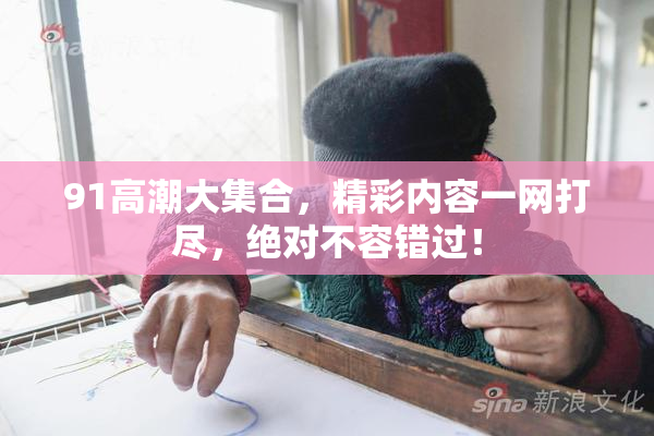 91高潮大集合，精彩内容一网打尽，绝对不容错过！