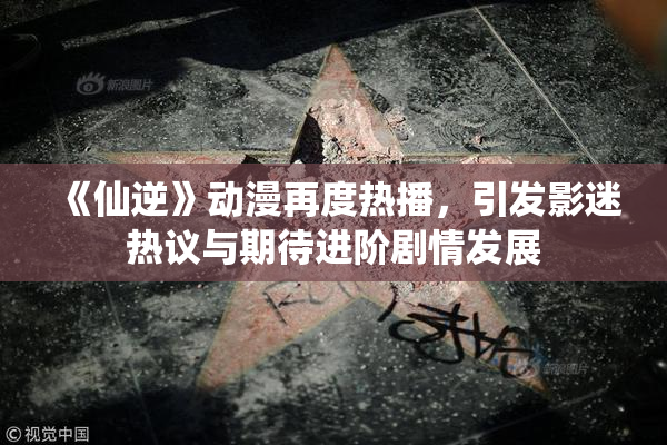 《仙逆》动漫再度热播，引发影迷热议与期待进阶剧情发展