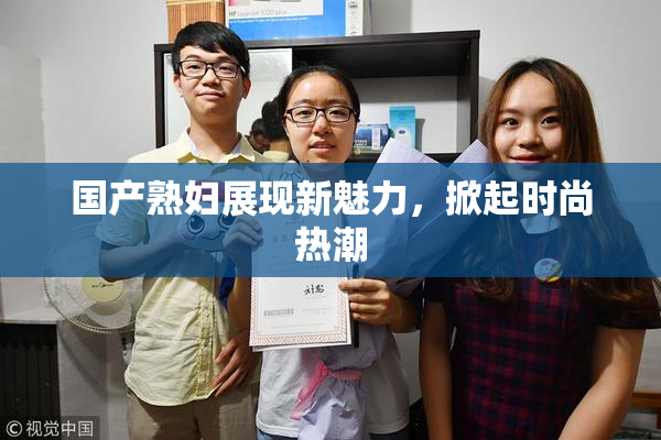 国产熟妇展现新魅力，掀起时尚热潮