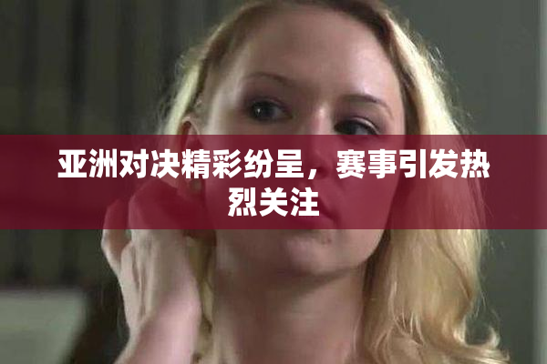 亚洲对决精彩纷呈，赛事引发热烈关注