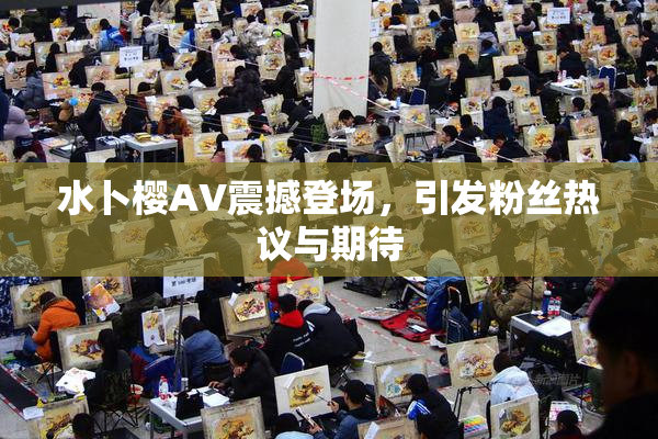 水卜樱AV震撼登场，引发粉丝热议与期待