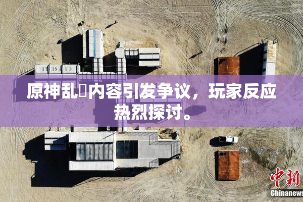 原神乱婬内容引发争议，玩家反应热烈探讨。