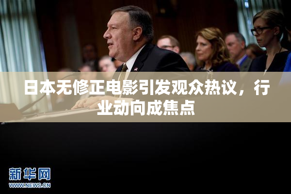 日本无修正电影引发观众热议，行业动向成焦点
