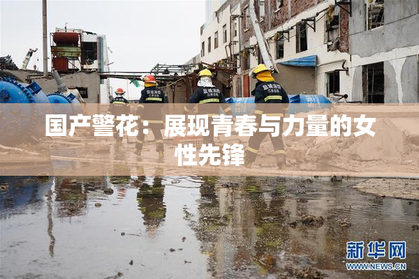 国产警花：展现青春与力量的女性先锋