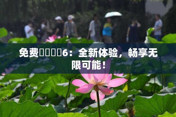免费❌‌❌‌6：全新体验，畅享无限可能！